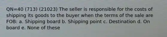 QN=40 (713) (21023) The seller is responsible for the costs of shipping its goods to the buyer when the terms of the sale are FOB: a. Shipping board b. Shipping point c. Destination d. On board e. None of these