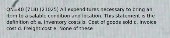 QN=40 (718) (21025) All expenditures necessary to bring an item to a salable condition and location. This statement is the definition of: a. Inventory costs b. Cost of goods sold c. Invoice cost d. Freight cost e. None of these