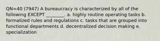 QN=40 (7947) A bureaucracy is characterized by all of the following EXCEPT ________. a. highly routine operating tasks b. formalized rules and regulations c. tasks that are grouped into functional departments d. decentralized decision making e. specialization