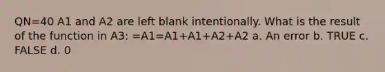 QN=40 A1 and A2 are left blank intentionally. What is the result of the function in A3: =A1=A1+A1+A2+A2 a. An error b. TRUE c. FALSE d. 0