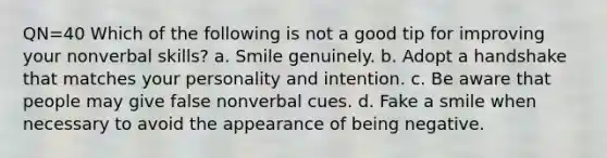 QN=40 Which of the following is not a good tip for improving your nonverbal skills? a. Smile genuinely. b. Adopt a handshake that matches your personality and intention. c. Be aware that people may give false nonverbal cues. d. Fake a smile when necessary to avoid the appearance of being negative.