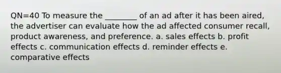 QN=40 To measure the ________ of an ad after it has been aired, the advertiser can evaluate how the ad affected consumer recall, product awareness, and preference. a. sales effects b. profit effects c. communication effects d. reminder effects e. comparative effects