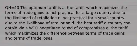 QN=40 The optimum tariff is a. the tariff, which maximizes the terms of trade gains b. not practical for a large country due to the likelihood of retaliation c. not practical for a small country due to the likelihood of retaliation d. the best tariff a country can obtain via a WTO negotiated round of compromises e. the tariff, which maximizes the difference between terms of trade gains and terms of trade loses.