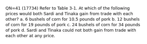 QN=41 (17734) Refer to Table 3-1. At which of the following prices would both Sardi and Tinaka gain from trade with each other? a. 6 bushels of corn for 10.5 pounds of pork b. 12 bushels of corn for 19 pounds of pork c. 24 bushels of corn for 34 pounds of pork d. Sardi and Tinaka could not both gain from trade with each other at any price.