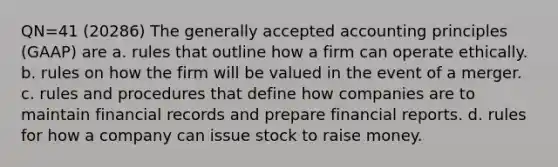 QN=41 (20286) The generally accepted accounting principles (GAAP) are a. rules that outline how a firm can operate ethically. b. rules on how the firm will be valued in the event of a merger. c. rules and procedures that define how companies are to maintain financial records and prepare financial reports. d. rules for how a company can issue stock to raise money.