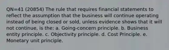 QN=41 (20854) The rule that requires financial statements to reflect the assumption that the business will continue operating instead of being closed or sold, unless evidence shows that it will not continue, is the: a. Going-concern principle. b. Business entity principle. c. Objectivity principle. d. Cost Principle. e. Monetary unit principle.