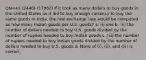 QN=41 (2446) (17982) If it took as many dollars to buy goods in the United States as it did to buy enough currency to buy the same goods in India, the real exchange rate would be computed as how many Indian goods per U.S. goods? a. (i) one b. (ii) the number of dollars needed to buy U.S. goods divided by the number of rupees needed to buy Indian goods c. (iii) the number of rupees needed to buy Indian goods divided by the number of dollars needed to buy U.S. goods d. None of (i), (ii), and (iii) is correct.