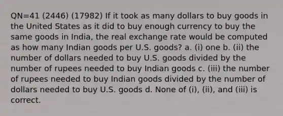 QN=41 (2446) (17982) If it took as many dollars to buy goods in the United States as it did to buy enough currency to buy the same goods in India, the real exchange rate would be computed as how many Indian goods per U.S. goods? a. (i) one b. (ii) the number of dollars needed to buy U.S. goods divided by the number of rupees needed to buy Indian goods c. (iii) the number of rupees needed to buy Indian goods divided by the number of dollars needed to buy U.S. goods d. None of (i), (ii), and (iii) is correct.