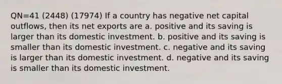 QN=41 (2448) (17974) If a country has negative net capital outflows, then its net exports are a. positive and its saving is larger than its domestic investment. b. positive and its saving is smaller than its domestic investment. c. negative and its saving is larger than its domestic investment. d. negative and its saving is smaller than its domestic investment.