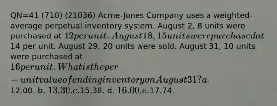 QN=41 (710) (21036) Acme-Jones Company uses a weighted-average perpetual inventory system. August 2, 8 units were purchased at 12 per unit. August 18, 15 units were purchased at14 per unit. August 29, 20 units were sold. August 31, 10 units were purchased at 16 per unit. What is the per-unit value of ending inventory on August 31? a.12.00. b. 13.30. c.15.38. d. 16.00. e.17.74.