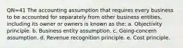 QN=41 The accounting assumption that requires every business to be accounted for separately from other business entities, including its owner or owners is known as the: a. Objectivity principle. b. Business entity assumption. c. Going-concern assumption. d. Revenue recognition principle. e. Cost principle.