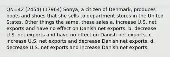 QN=42 (2454) (17964) Sonya, a citizen of Denmark, produces boots and shoes that she sells to department stores in the United States. Other things the same, these sales a. increase U.S. net exports and have no effect on Danish net exports. b. decrease U.S. net exports and have no effect on Danish net exports. c. increase U.S. net exports and decrease Danish net exports. d. decrease U.S. net exports and increase Danish net exports.