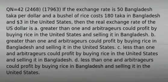 QN=42 (2468) (17963) If the exchange rate is 50 Bangladesh taka per dollar and a bushel of rice costs 180 taka in Bangladesh and 3 in the United States, then the real exchange rate of the US dollar is a. greater than one and arbitrageurs could profit by buying rice in the United States and selling it in Bangladesh. b. greater than one and arbitrageurs could profit by buying rice in Bangladesh and selling it in the United States. c. less than one and arbitrageurs could profit by buying rice in the United States and selling it in Bangladesh. d. less than one and arbitrageurs could profit by buying rice in Bangladesh and selling it in the United States.