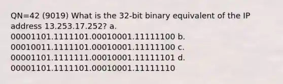 QN=42 (9019) What is the 32-bit binary equivalent of the IP address 13.253.17.252? a. 00001101.1111101.00010001.11111100 b. 00010011.1111101.00010001.11111100 c. 00001101.1111111.00010001.11111101 d. 00001101.1111101.00010001.11111110