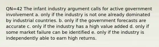 QN=42 The infant industry argument calls for active government involvement a. only if the industry is not one already dominated by industrial countries. b. only if the government forecasts are accurate c. only if the industry has a high value added d. only if some market failure can be identified e. only if the industry is independently able to earn high returns.