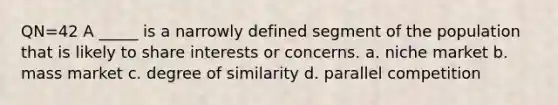 QN=42 A _____ is a narrowly defined segment of the population that is likely to share interests or concerns. a. niche market b. mass market c. degree of similarity d. parallel competition