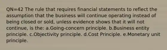 QN=42 The rule that requires financial statements to reflect the assumption that the business will continue operating instead of being closed or sold, unless evidence shows that it will not continue, is the: a.Going-concern principle. b.Business entity principle. c.Objectivity principle. d.Cost Principle. e.Monetary unit principle.