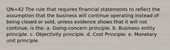 QN=42 The rule that requires financial statements to reflect the assumption that the business will continue operating instead of being closed or sold, unless evidence shows that it will not continue, is the: a. Going-concern principle. b. Business entity principle. c. Objectivity principle. d. Cost Principle. e. Monetary unit principle.