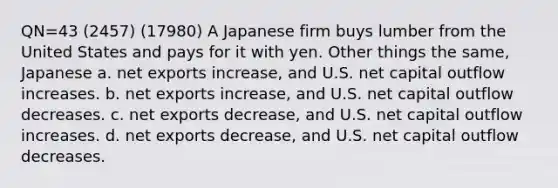 QN=43 (2457) (17980) A Japanese firm buys lumber from the United States and pays for it with yen. Other things the same, Japanese a. net exports increase, and U.S. net capital outflow increases. b. net exports increase, and U.S. net capital outflow decreases. c. net exports decrease, and U.S. net capital outflow increases. d. net exports decrease, and U.S. net capital outflow decreases.