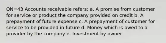 QN=43 Accounts receivable refers: a. A promise from customer for service or product the company provided on credit b. A prepayment of future expense c. A prepayment of customer for service to be provided in future d. Money which is owed to a provider by the company e. Investment by owner