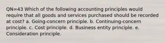 QN=43 Which of the following accounting principles would require that all goods and services purchased should be recorded at cost? a. Going-concern principle. b. Continuing-concern principle. c. Cost principle. d. Business entity principle. e. Consideration principle.