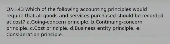 QN=43 Which of the following accounting principles would require that all goods and services purchased should be recorded at cost? a.Going-concern principle. b.Continuing-concern principle. c.Cost principle. d.Business entity principle. e. Consideration principle.