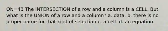 QN=43 The INTERSECTION of a row and a column is a CELL. But what is the UNION of a row and a column? a. data. b. there is no proper name for that kind of selection c. a cell. d. an equation.