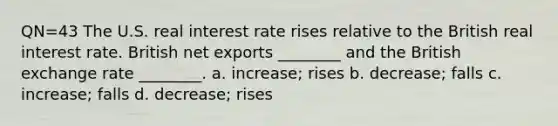 QN=43 The U.S. real interest rate rises relative to the British real interest rate. British net exports ________ and the British exchange rate ________. a. increase; rises b. decrease; falls c. increase; falls d. decrease; rises