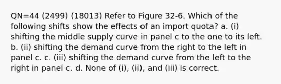 QN=44 (2499) (18013) Refer to Figure 32-6. Which of the following shifts show the effects of an import quota? a. (i) shifting the middle supply curve in panel c to the one to its left. b. (ii) shifting the demand curve from the right to the left in panel c. c. (iii) shifting the demand curve from the left to the right in panel c. d. None of (i), (ii), and (iii) is correct.