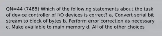 QN=44 (7485) Which of the following statements about the task of device controller of I/O devices is correct? a. Convert serial bit stream to block of bytes b. Perform error correction as necessary c. Make available to main memory d. All of the other choices