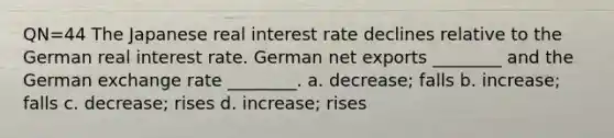 QN=44 The Japanese real interest rate declines relative to the German real interest rate. German net exports ________ and the German exchange rate ________. a. decrease; falls b. increase; falls c. decrease; rises d. increase; rises