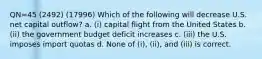 QN=45 (2492) (17996) Which of the following will decrease U.S. net capital outflow? a. (i) capital flight from the United States b. (ii) the government budget deficit increases c. (iii) the U.S. imposes import quotas d. None of (i), (ii), and (iii) is correct.