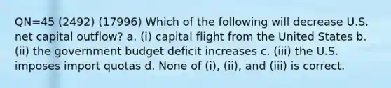 QN=45 (2492) (17996) Which of the following will decrease U.S. net capital outflow? a. (i) capital flight from the United States b. (ii) the government budget deficit increases c. (iii) the U.S. imposes import quotas d. None of (i), (ii), and (iii) is correct.