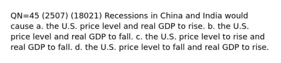 QN=45 (2507) (18021) Recessions in China and India would cause a. the U.S. price level and real GDP to rise. b. the U.S. price level and real GDP to fall. c. the U.S. price level to rise and real GDP to fall. d. the U.S. price level to fall and real GDP to rise.