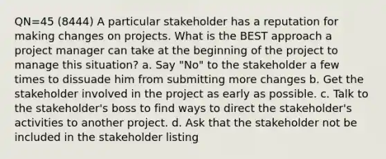 QN=45 (8444) A particular stakeholder has a reputation for making changes on projects. What is the BEST approach a project manager can take at the beginning of the project to manage this situation? a. Say "No" to the stakeholder a few times to dissuade him from submitting more changes b. Get the stakeholder involved in the project as early as possible. c. Talk to the stakeholder's boss to find ways to direct the stakeholder's activities to another project. d. Ask that the stakeholder not be included in the stakeholder listing