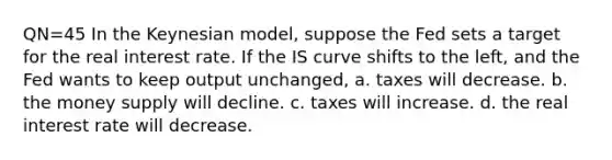 QN=45 In the Keynesian model, suppose the Fed sets a target for the real interest rate. If the IS curve shifts to the left, and the Fed wants to keep output unchanged, a. taxes will decrease. b. the money supply will decline. c. taxes will increase. d. the real interest rate will decrease.