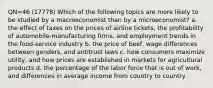 QN=46 (17778) Which of the following topics are more likely to be studied by a macroeconomist than by a microeconomist? a. the effect of taxes on the prices of airline tickets, the profitability of automobile-manufacturing firms, and employment trends in the food-service industry b. the price of beef, wage differences between genders, and antitrust laws c. how consumers maximize utility, and how prices are established in markets for agricultural products d. the percentage of the labor force that is out of work, and differences in average income from country to country