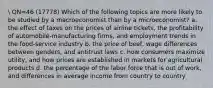 QN=46 (17778) Which of the following topics are more likely to be studied by a macroeconomist than by a microeconomist? a. the effect of taxes on the prices of airline tickets, the profitability of automobile-manufacturing firms, and employment trends in the food-service industry b. the price of beef, wage differences between genders, and antitrust laws c. how consumers maximize utility, and how prices are established in markets for agricultural products d. the percentage of the labor force that is out of work, and differences in average income from country to country