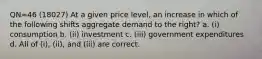 QN=46 (18027) At a given price level, an increase in which of the following shifts aggregate demand to the right? a. (i) consumption b. (ii) investment c. (iii) government expenditures d. All of (i), (ii), and (iii) are correct.