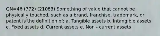 QN=46 (772) (21083) Something of value that cannot be physically touched, such as a brand, franchise, trademark, or patent is the definition of: a. Tangible assets b. Intangible assets c. Fixed assets d. Current assets e. Non - current assets