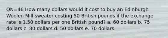 QN=46 How many dollars would it cost to buy an Edinburgh Woolen Mill sweater costing 50 British pounds if the exchange rate is 1.50 dollars per one British pound? a. 60 dollars b. 75 dollars c. 80 dollars d. 50 dollars e. 70 dollars