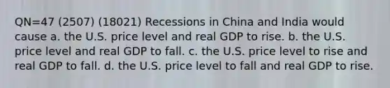 QN=47 (2507) (18021) Recessions in China and India would cause a. the U.S. price level and real GDP to rise. b. the U.S. price level and real GDP to fall. c. the U.S. price level to rise and real GDP to fall. d. the U.S. price level to fall and real GDP to rise.