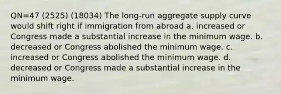 QN=47 (2525) (18034) The long-run aggregate supply curve would shift right if immigration from abroad a. increased or Congress made a substantial increase in the minimum wage. b. decreased or Congress abolished the minimum wage. c. increased or Congress abolished the minimum wage. d. decreased or Congress made a substantial increase in the minimum wage.