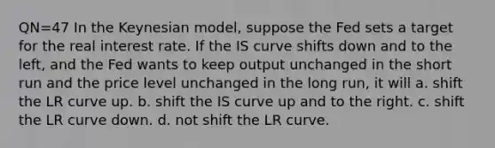 QN=47 In the Keynesian model, suppose the Fed sets a target for the real interest rate. If the IS curve shifts down and to the left, and the Fed wants to keep output unchanged in the short run and the price level unchanged in the long run, it will a. shift the LR curve up. b. shift the IS curve up and to the right. c. shift the LR curve down. d. not shift the LR curve.