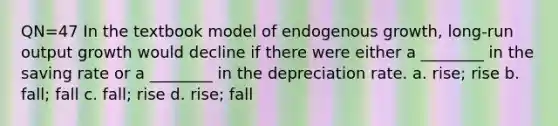 QN=47 In the textbook model of endogenous growth, long-run output growth would decline if there were either a ________ in the saving rate or a ________ in the depreciation rate. a. rise; rise b. fall; fall c. fall; rise d. rise; fall