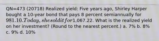 QN=473 (20718) Realized yield: Five years ago, Shirley Harper bought a 10-year bond that pays 8 percent semiannually for 981.10. Today, she sold it for1,067.22. What is the realized yield on her investment? (Round to the nearest percent.) a. 7% b. 8% c. 9% d. 10%