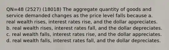 QN=48 (2527) (18018) The aggregate quantity of goods and service demanded changes as the price level falls because a. real wealth rises, interest rates rise, and the dollar appreciates. b. real wealth rises, interest rates fall, and the dollar depreciates. c. real wealth falls, interest rates rise, and the dollar appreciates. d. real wealth falls, interest rates fall, and the dollar depreciates.