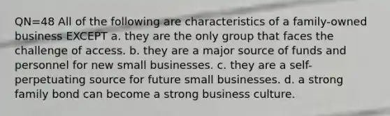 QN=48 All of the following are characteristics of a family-owned business EXCEPT a. they are the only group that faces the challenge of access. b. they are a major source of funds and personnel for new small businesses. c. they are a self-perpetuating source for future small businesses. d. a strong family bond can become a strong business culture.