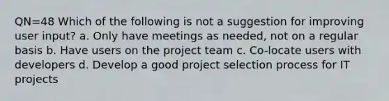 QN=48 Which of the following is not a suggestion for improving user input? a. Only have meetings as needed, not on a regular basis b. Have users on the project team c. Co-locate users with developers d. Develop a good project selection process for IT projects