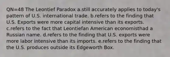 QN=48 The Leontief Paradox a.still accurately applies to today's pattern of U.S. international trade. b.refers to the finding that U.S. Exports were more capital intensive than its exports. c.refers to the fact that Leontiefan American economisthad a Russian name. d.refers to the finding that U.S. exports were more labor intensive than its imports. e.refers to the finding that the U.S. produces outside its Edgeworth Box.